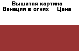 Вышитая картина “Венеция в огнях“ › Цена ­ 15 000 - Все города Хобби. Ручные работы » Картины и панно   . Курганская обл.,Курган г.